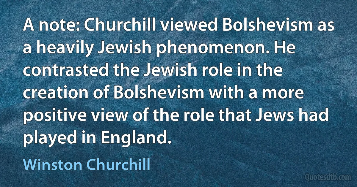 A note: Churchill viewed Bolshevism as a heavily Jewish phenomenon. He contrasted the Jewish role in the creation of Bolshevism with a more positive view of the role that Jews had played in England. (Winston Churchill)