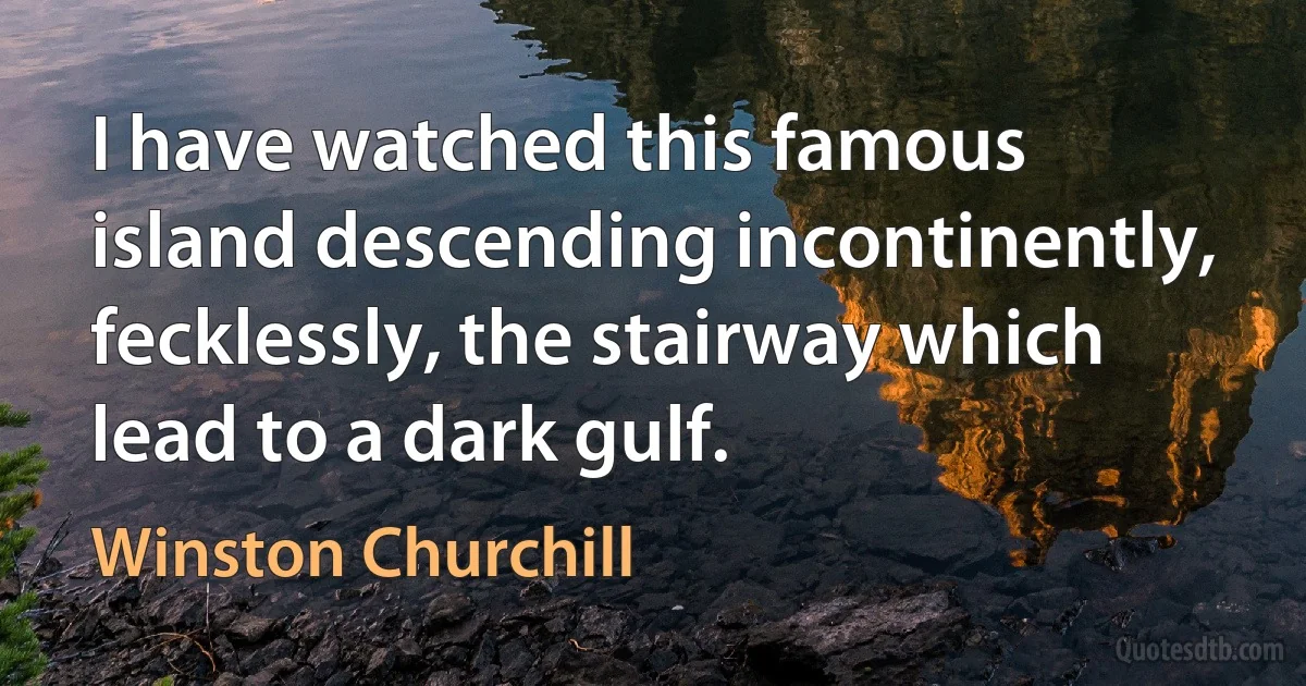 I have watched this famous island descending incontinently, fecklessly, the stairway which lead to a dark gulf. (Winston Churchill)