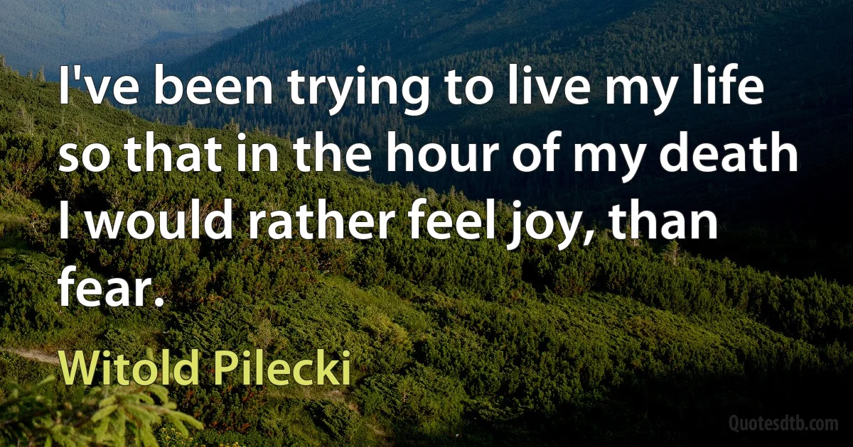 I've been trying to live my life so that in the hour of my death I would rather feel joy, than fear. (Witold Pilecki)