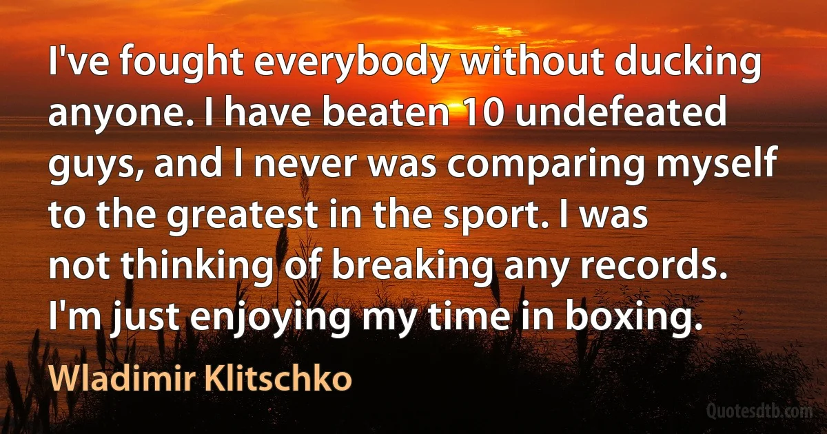 I've fought everybody without ducking anyone. I have beaten 10 undefeated guys, and I never was comparing myself to the greatest in the sport. I was not thinking of breaking any records. I'm just enjoying my time in boxing. (Wladimir Klitschko)