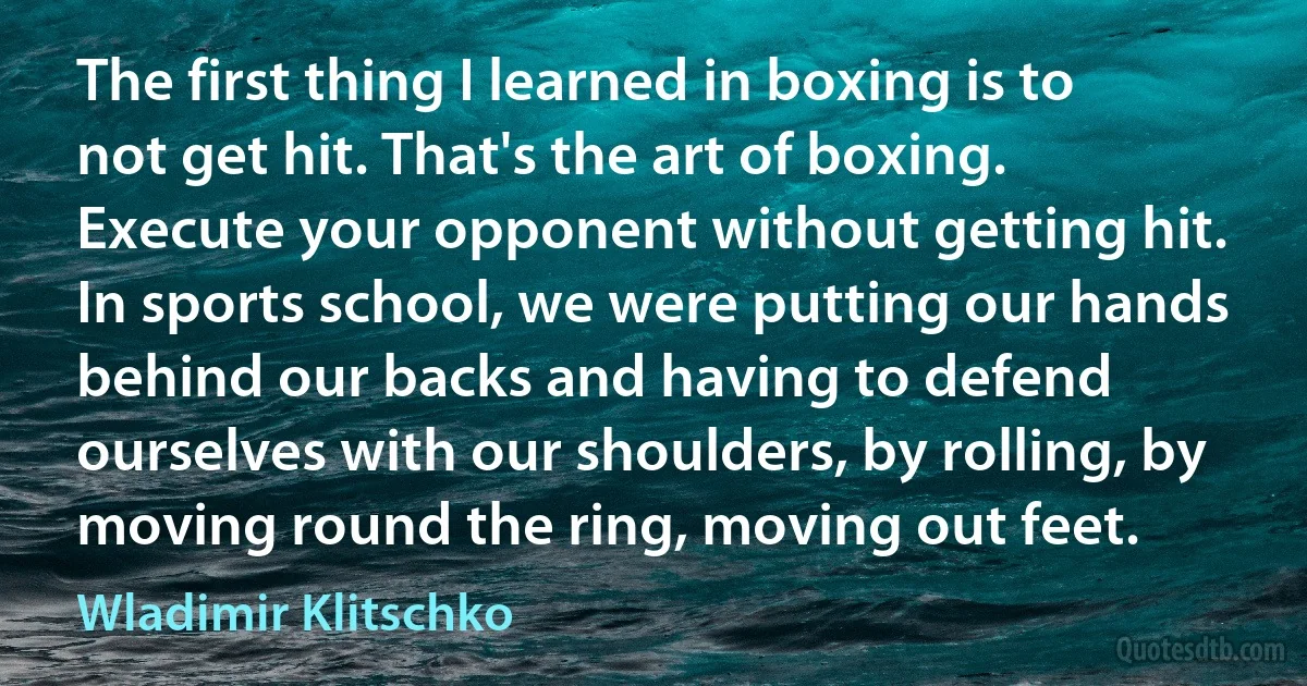 The first thing I learned in boxing is to not get hit. That's the art of boxing. Execute your opponent without getting hit. In sports school, we were putting our hands behind our backs and having to defend ourselves with our shoulders, by rolling, by moving round the ring, moving out feet. (Wladimir Klitschko)