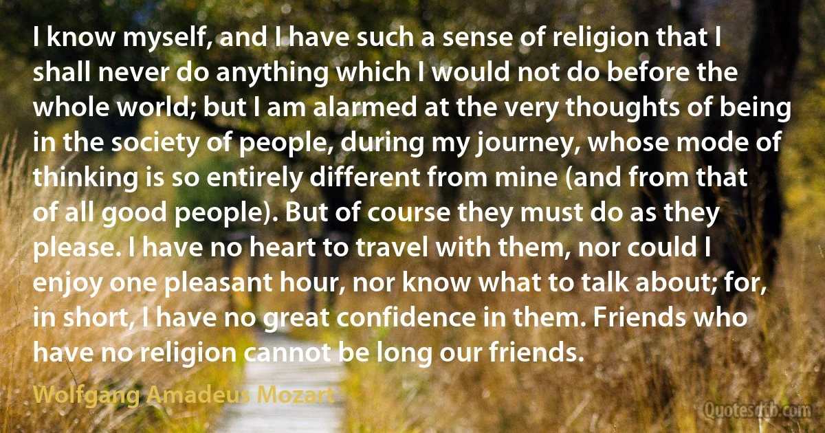 I know myself, and I have such a sense of religion that I shall never do anything which I would not do before the whole world; but I am alarmed at the very thoughts of being in the society of people, during my journey, whose mode of thinking is so entirely different from mine (and from that of all good people). But of course they must do as they please. I have no heart to travel with them, nor could I enjoy one pleasant hour, nor know what to talk about; for, in short, I have no great confidence in them. Friends who have no religion cannot be long our friends. (Wolfgang Amadeus Mozart)