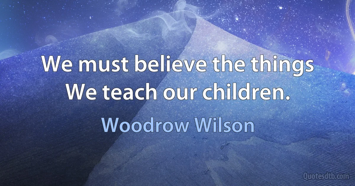 We must believe the things We teach our children. (Woodrow Wilson)