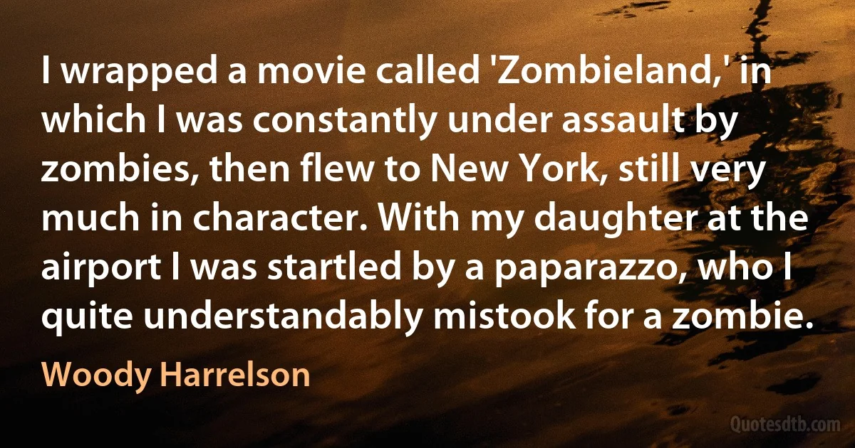 I wrapped a movie called 'Zombieland,' in which I was constantly under assault by zombies, then flew to New York, still very much in character. With my daughter at the airport I was startled by a paparazzo, who I quite understandably mistook for a zombie. (Woody Harrelson)