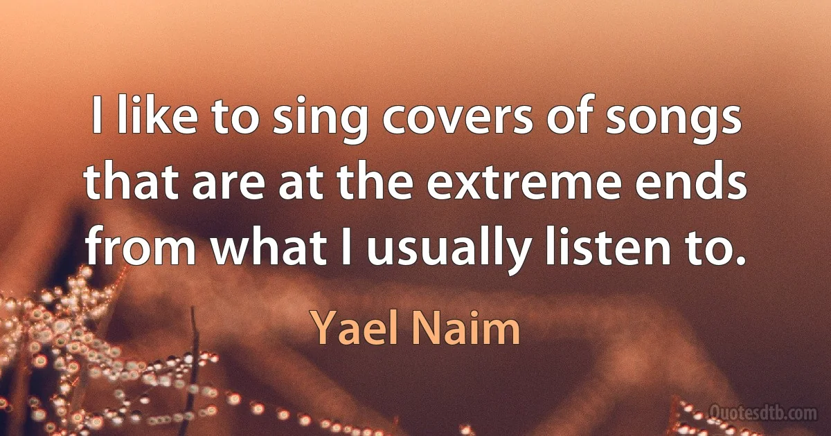 I like to sing covers of songs that are at the extreme ends from what I usually listen to. (Yael Naim)