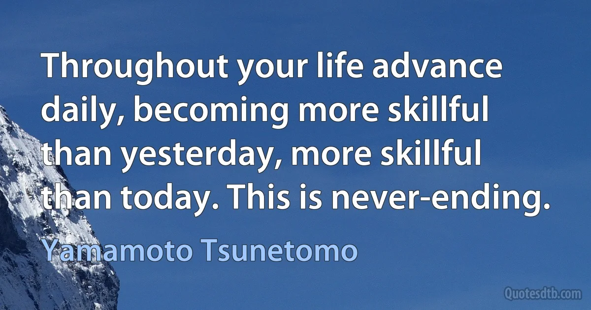 Throughout your life advance daily, becoming more skillful than yesterday, more skillful than today. This is never-ending. (Yamamoto Tsunetomo)