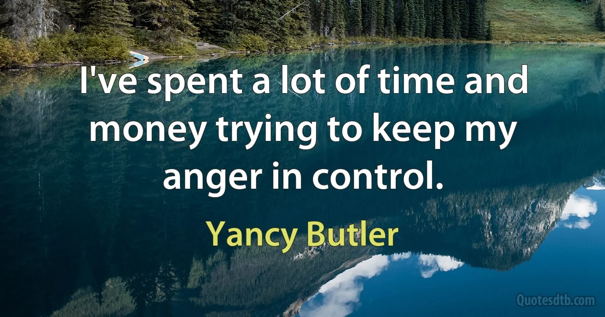 I've spent a lot of time and money trying to keep my anger in control. (Yancy Butler)