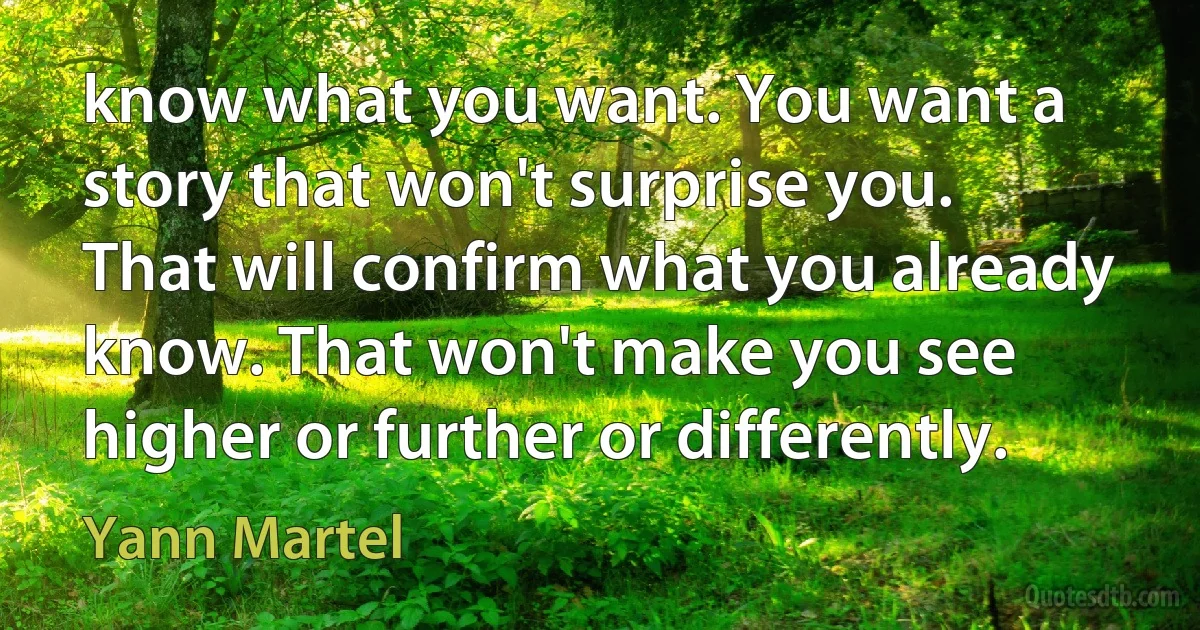 know what you want. You want a story that won't surprise you. That will confirm what you already know. That won't make you see higher or further or differently. (Yann Martel)