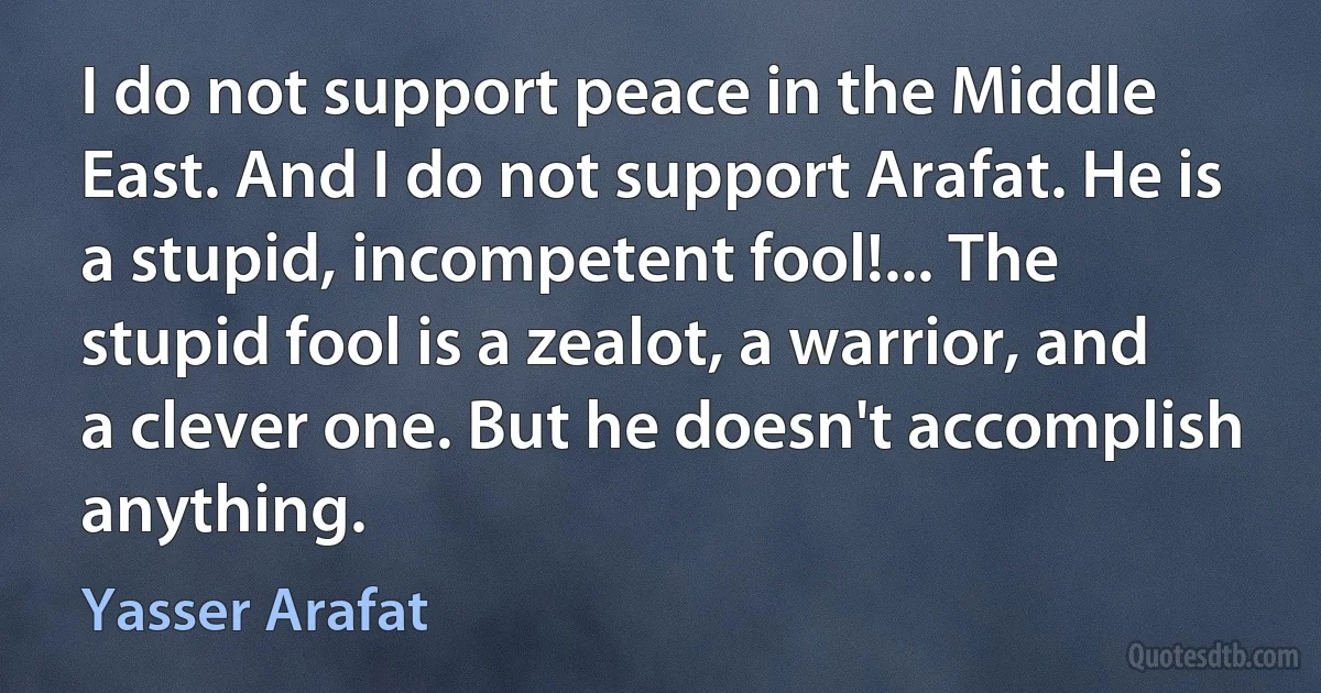 I do not support peace in the Middle East. And I do not support Arafat. He is a stupid, incompetent fool!... The stupid fool is a zealot, a warrior, and a clever one. But he doesn't accomplish anything. (Yasser Arafat)