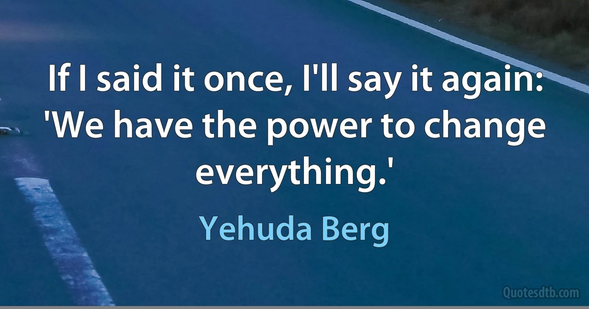 If I said it once, I'll say it again: 'We have the power to change everything.' (Yehuda Berg)