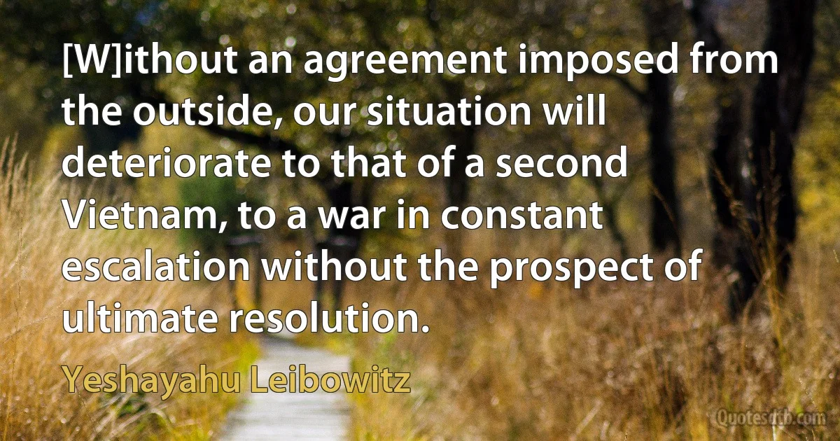 [W]ithout an agreement imposed from the outside, our situation will deteriorate to that of a second Vietnam, to a war in constant escalation without the prospect of ultimate resolution. (Yeshayahu Leibowitz)