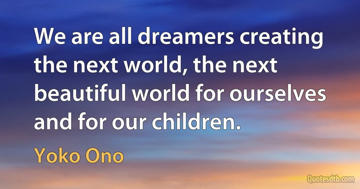 We are all dreamers creating the next world, the next beautiful world for ourselves and for our children. (Yoko Ono)