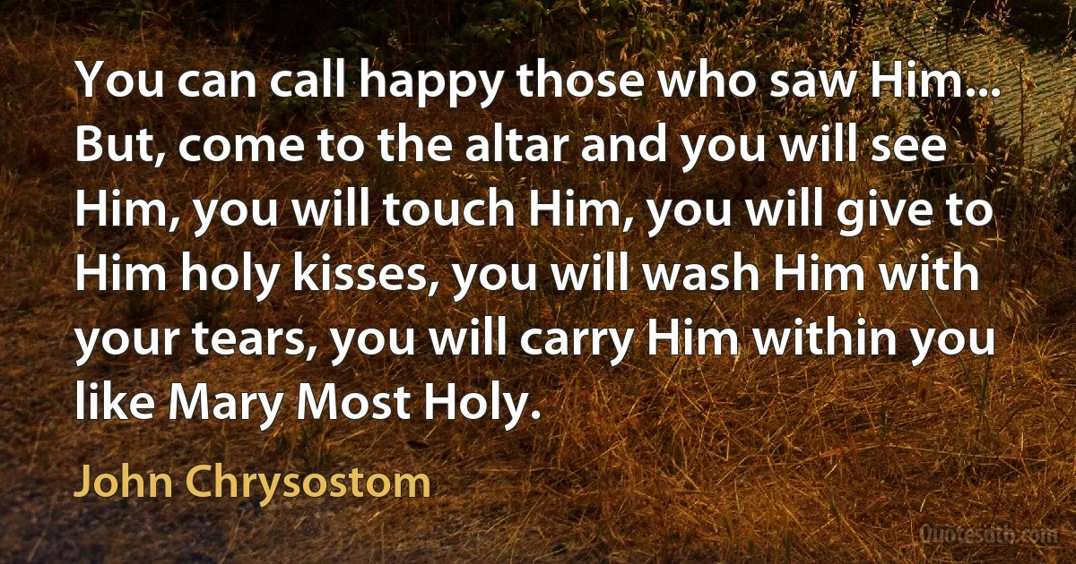 You can call happy those who saw Him... But, come to the altar and you will see Him, you will touch Him, you will give to Him holy kisses, you will wash Him with your tears, you will carry Him within you like Mary Most Holy. (John Chrysostom)