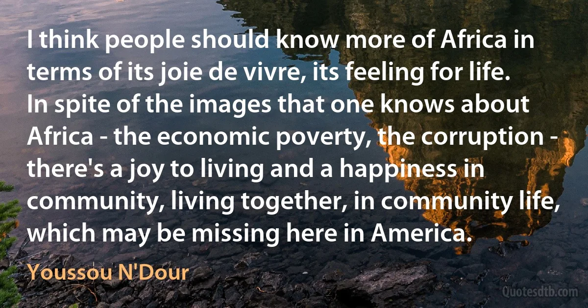 I think people should know more of Africa in terms of its joie de vivre, its feeling for life. In spite of the images that one knows about Africa - the economic poverty, the corruption - there's a joy to living and a happiness in community, living together, in community life, which may be missing here in America. (Youssou N'Dour)