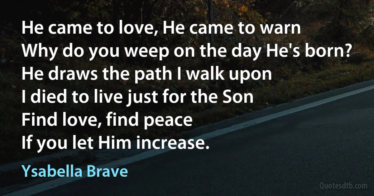 He came to love, He came to warn
Why do you weep on the day He's born?
He draws the path I walk upon
I died to live just for the Son
Find love, find peace
If you let Him increase. (Ysabella Brave)