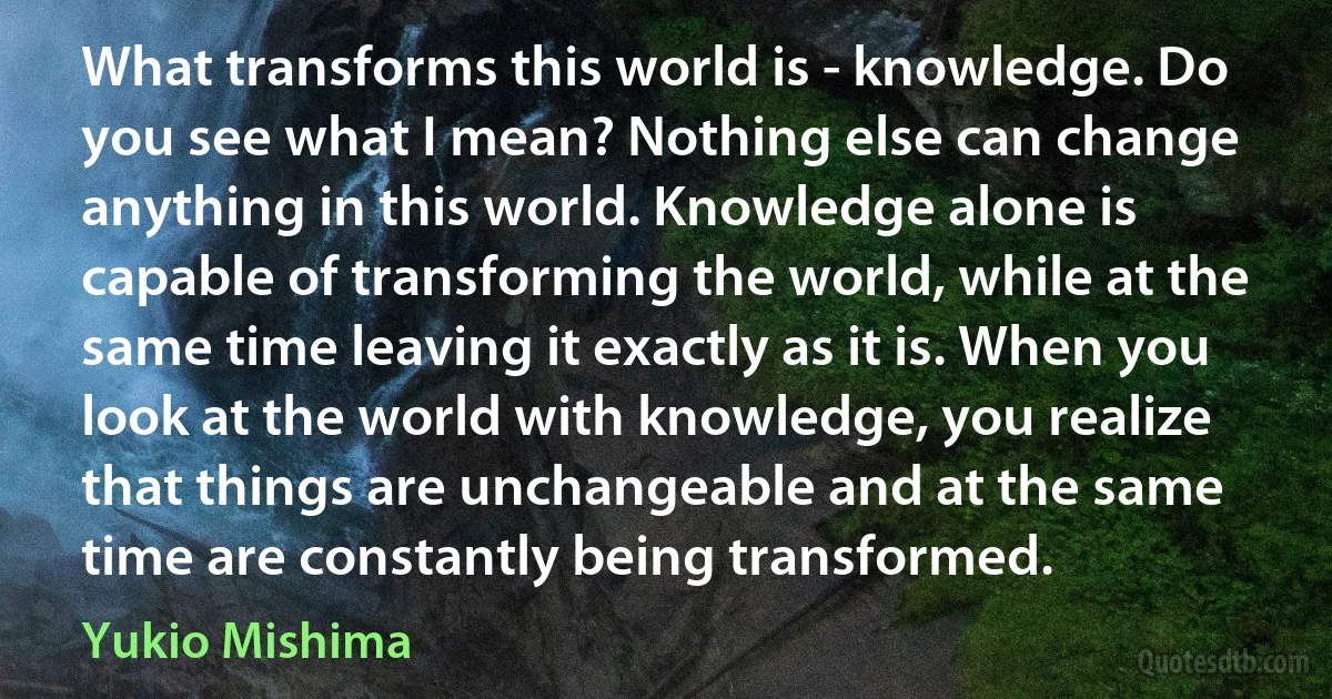 What transforms this world is - knowledge. Do you see what I mean? Nothing else can change anything in this world. Knowledge alone is capable of transforming the world, while at the same time leaving it exactly as it is. When you look at the world with knowledge, you realize that things are unchangeable and at the same time are constantly being transformed. (Yukio Mishima)