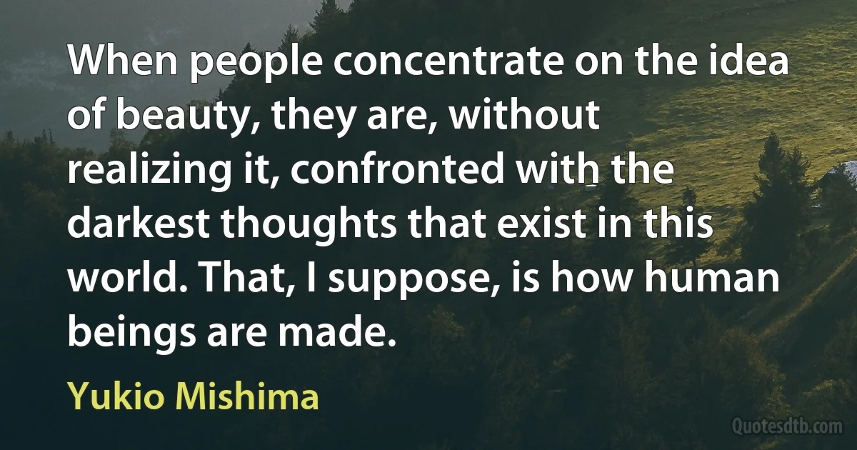 When people concentrate on the idea of beauty, they are, without realizing it, confronted with the darkest thoughts that exist in this world. That, I suppose, is how human beings are made. (Yukio Mishima)