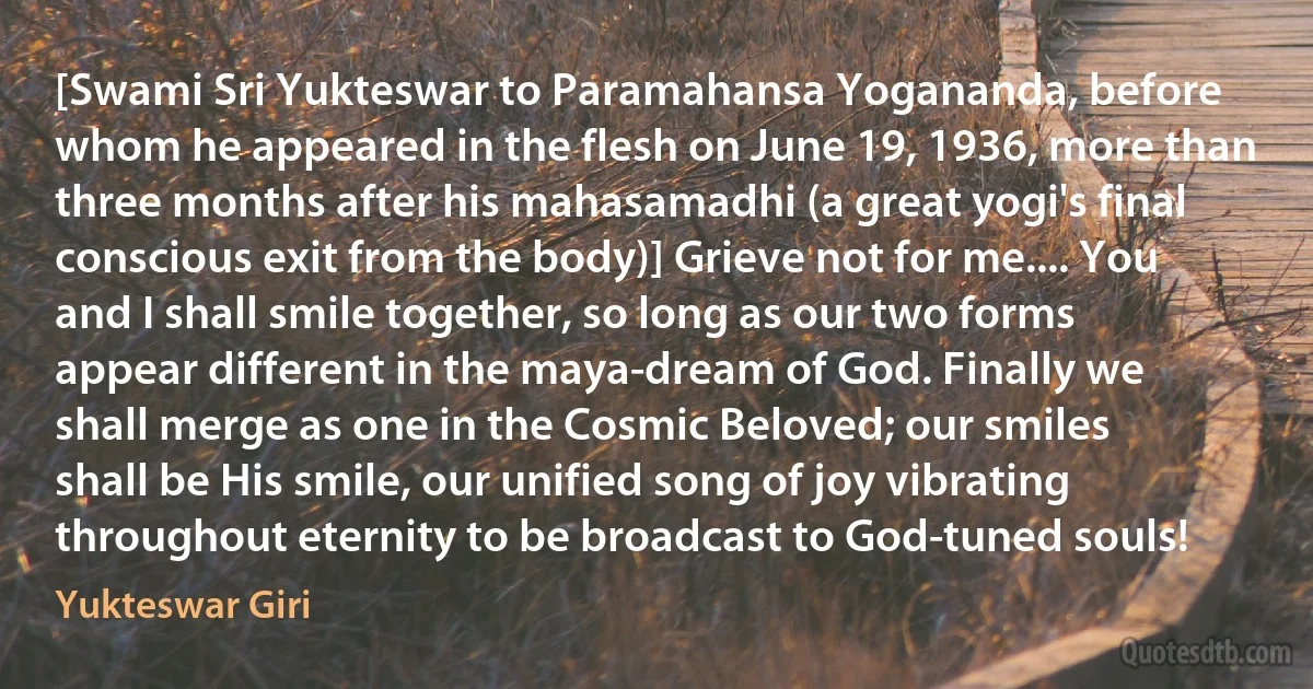 [Swami Sri Yukteswar to Paramahansa Yogananda, before whom he appeared in the flesh on June 19, 1936, more than three months after his mahasamadhi (a great yogi's final conscious exit from the body)] Grieve not for me.... You and I shall smile together, so long as our two forms appear different in the maya-dream of God. Finally we shall merge as one in the Cosmic Beloved; our smiles shall be His smile, our unified song of joy vibrating throughout eternity to be broadcast to God-tuned souls! (Yukteswar Giri)