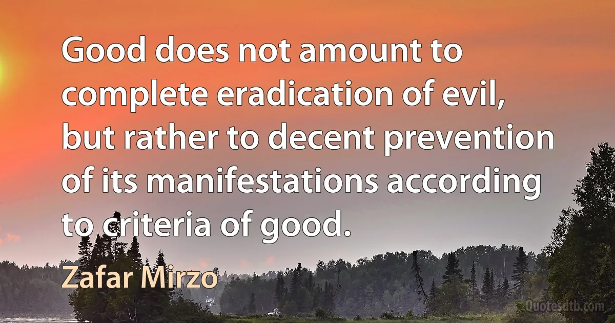 Good does not amount to complete eradication of evil, but rather to decent prevention of its manifestations according to criteria of good. (Zafar Mirzo)