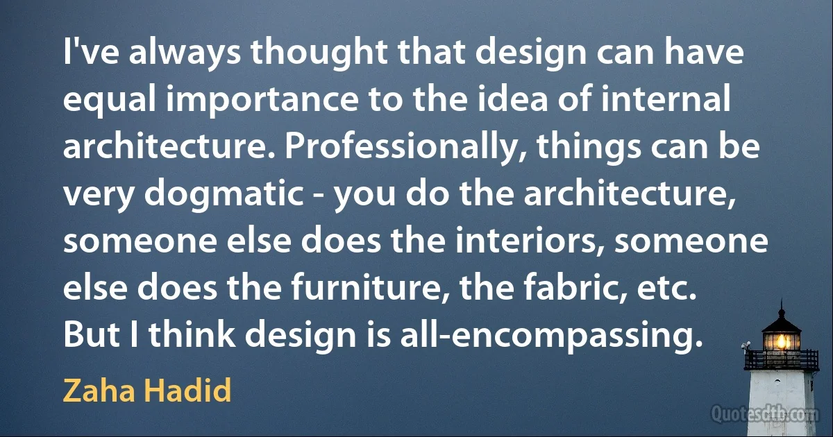 I've always thought that design can have equal importance to the idea of internal architecture. Professionally, things can be very dogmatic - you do the architecture, someone else does the interiors, someone else does the furniture, the fabric, etc. But I think design is all-encompassing. (Zaha Hadid)