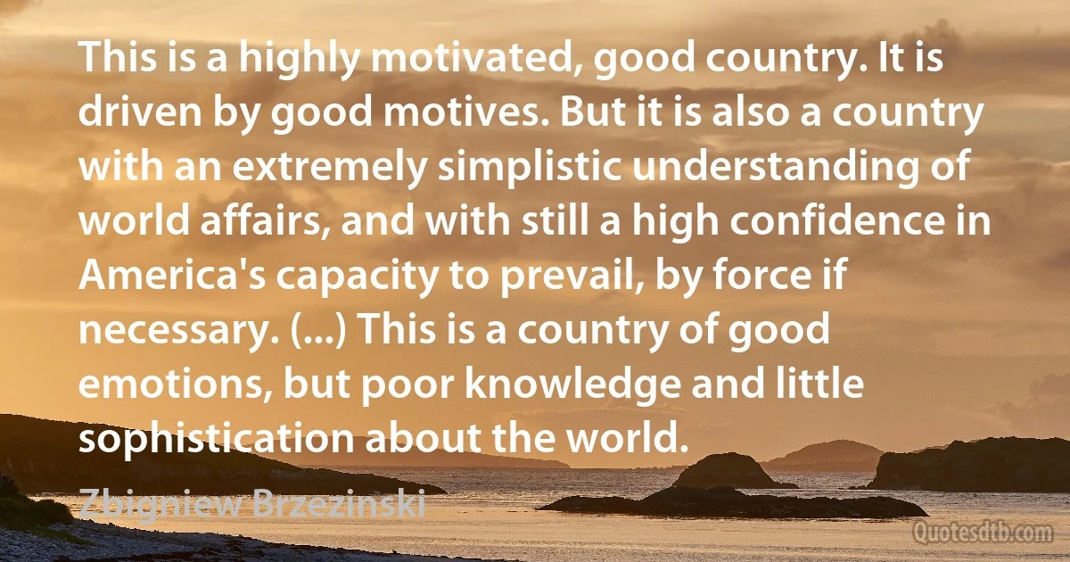 This is a highly motivated, good country. It is driven by good motives. But it is also a country with an extremely simplistic understanding of world affairs, and with still a high confidence in America's capacity to prevail, by force if necessary. (...) This is a country of good emotions, but poor knowledge and little sophistication about the world. (Zbigniew Brzezinski)