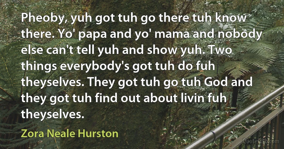 Pheoby, yuh got tuh go there tuh know there. Yo' papa and yo' mama and nobody else can't tell yuh and show yuh. Two things everybody's got tuh do fuh theyselves. They got tuh go tuh God and they got tuh find out about livin fuh theyselves. (Zora Neale Hurston)