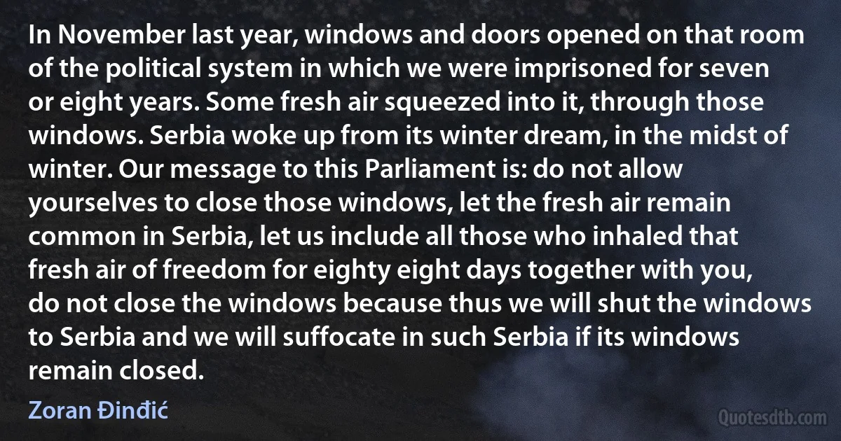 In November last year, windows and doors opened on that room of the political system in which we were imprisoned for seven or eight years. Some fresh air squeezed into it, through those windows. Serbia woke up from its winter dream, in the midst of winter. Our message to this Parliament is: do not allow yourselves to close those windows, let the fresh air remain common in Serbia, let us include all those who inhaled that fresh air of freedom for eighty eight days together with you, do not close the windows because thus we will shut the windows to Serbia and we will suffocate in such Serbia if its windows remain closed. (Zoran Đinđić)