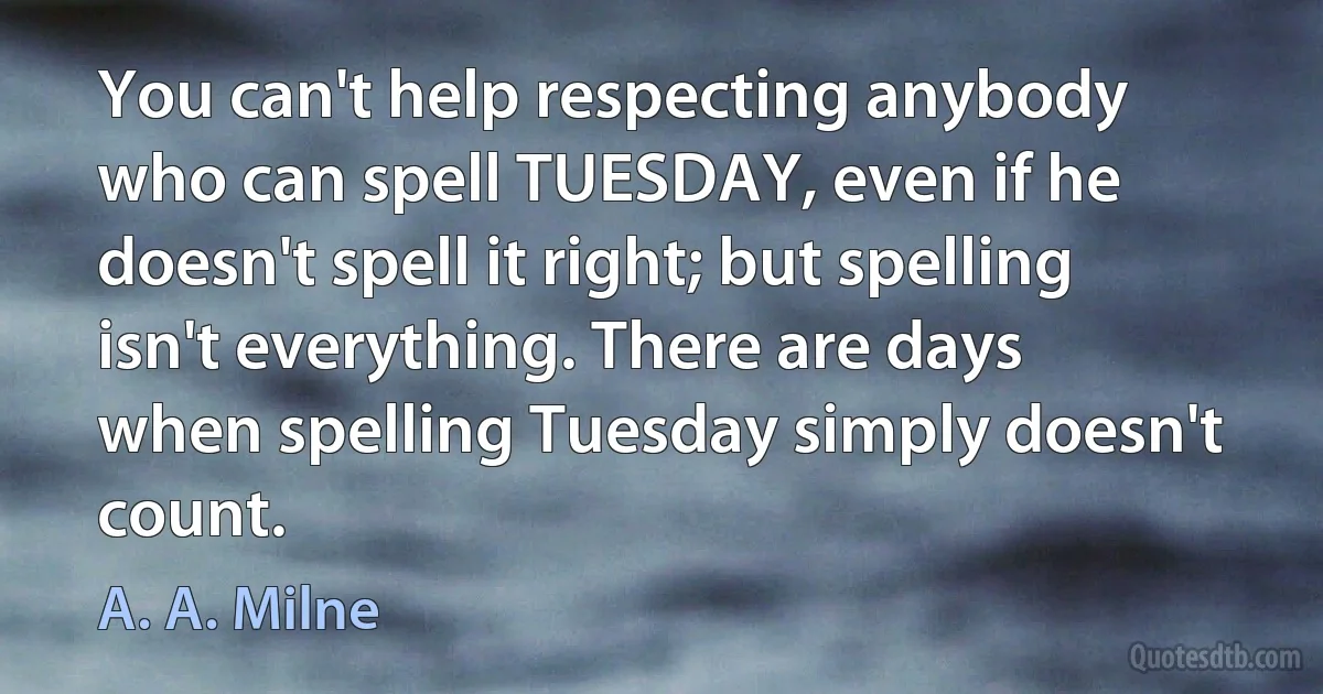 You can't help respecting anybody who can spell TUESDAY, even if he doesn't spell it right; but spelling isn't everything. There are days when spelling Tuesday simply doesn't count. (A. A. Milne)