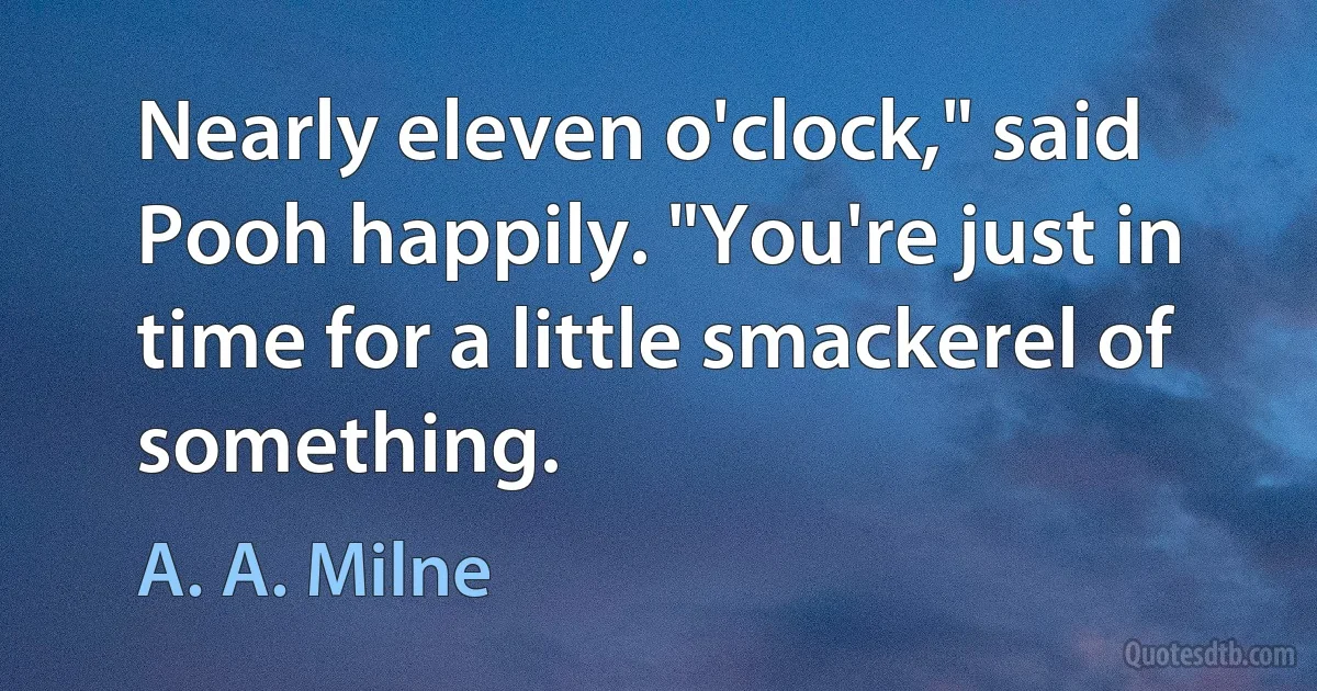 Nearly eleven o'clock," said Pooh happily. "You're just in time for a little smackerel of something. (A. A. Milne)