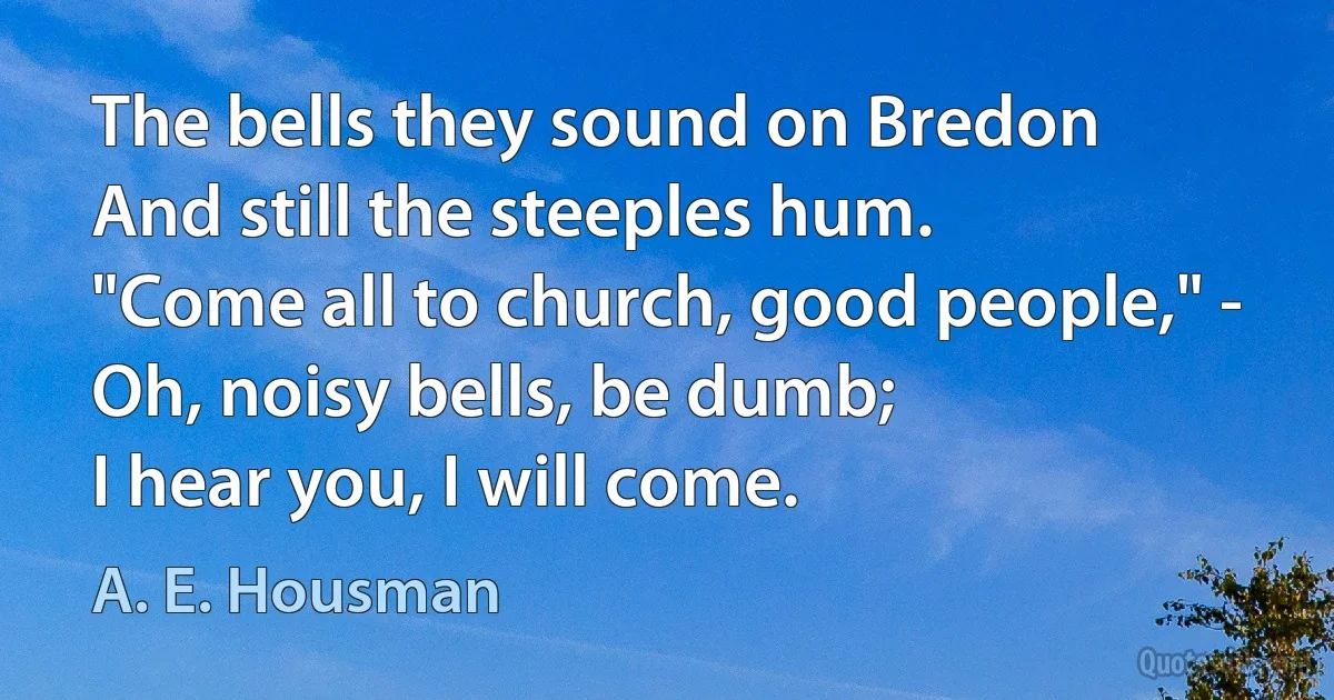 The bells they sound on Bredon
And still the steeples hum.
"Come all to church, good people," -
Oh, noisy bells, be dumb;
I hear you, I will come. (A. E. Housman)