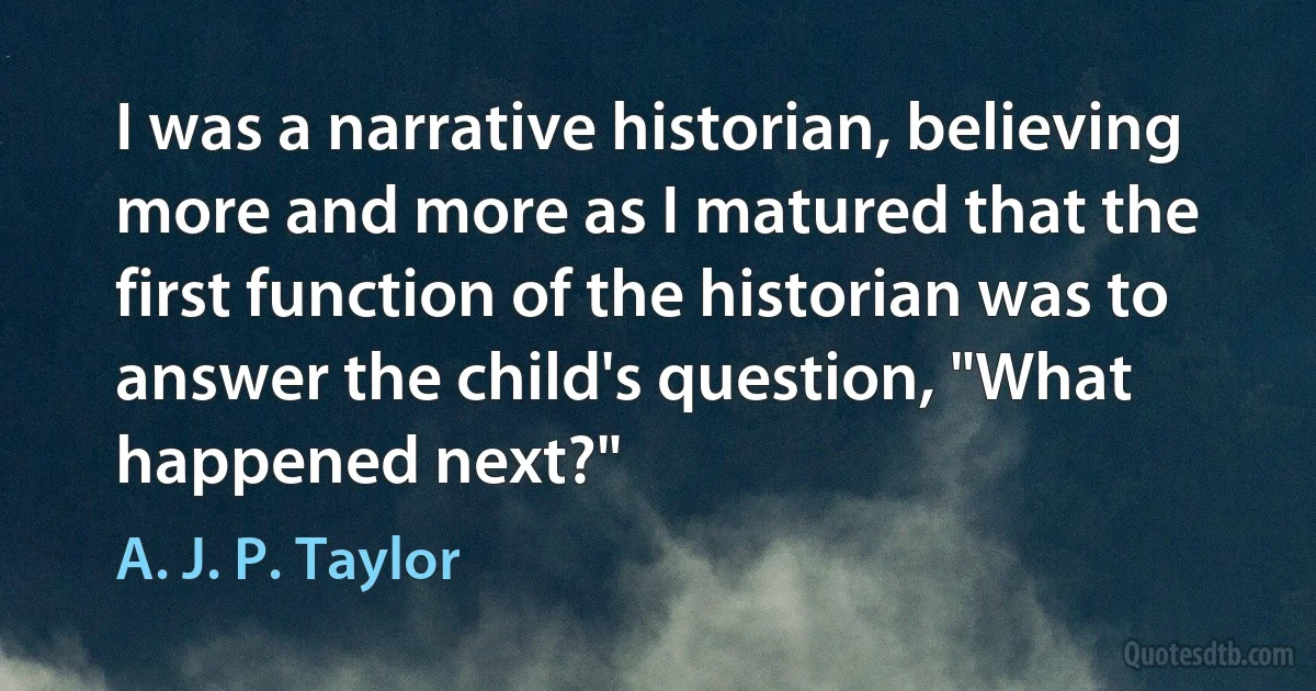 I was a narrative historian, believing more and more as I matured that the first function of the historian was to answer the child's question, "What happened next?" (A. J. P. Taylor)