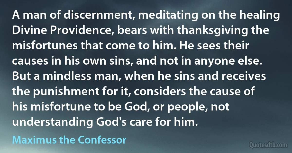A man of discernment, meditating on the healing Divine Providence, bears with thanksgiving the misfortunes that come to him. He sees their causes in his own sins, and not in anyone else. But a mindless man, when he sins and receives the punishment for it, considers the cause of his misfortune to be God, or people, not understanding God's care for him. (Maximus the Confessor)