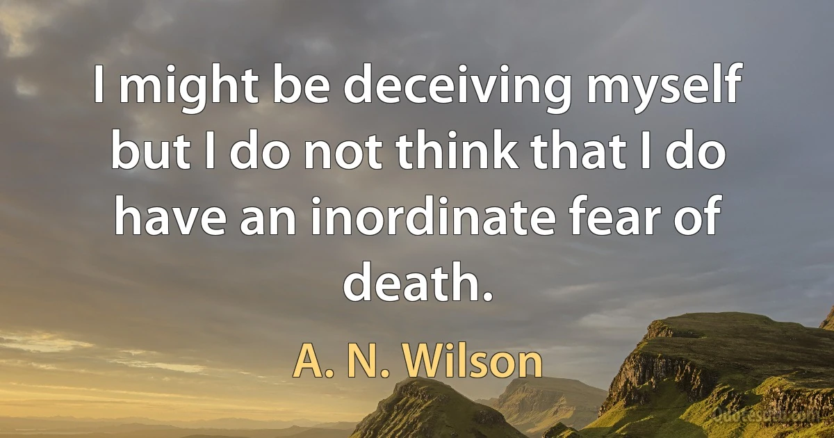 I might be deceiving myself but I do not think that I do have an inordinate fear of death. (A. N. Wilson)