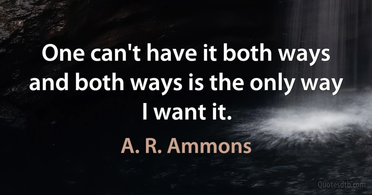 One can't have it both ways and both ways is the only way I want it. (A. R. Ammons)