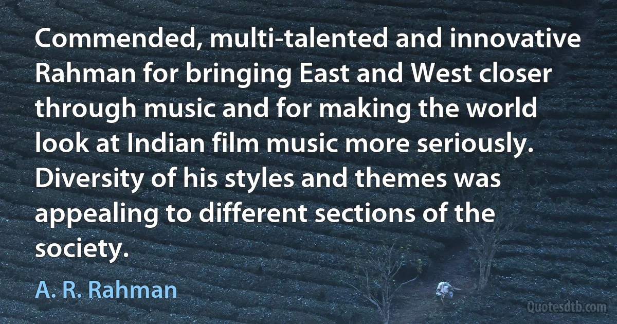 Commended, multi-talented and innovative Rahman for bringing East and West closer through music and for making the world look at Indian film music more seriously. Diversity of his styles and themes was appealing to different sections of the society. (A. R. Rahman)