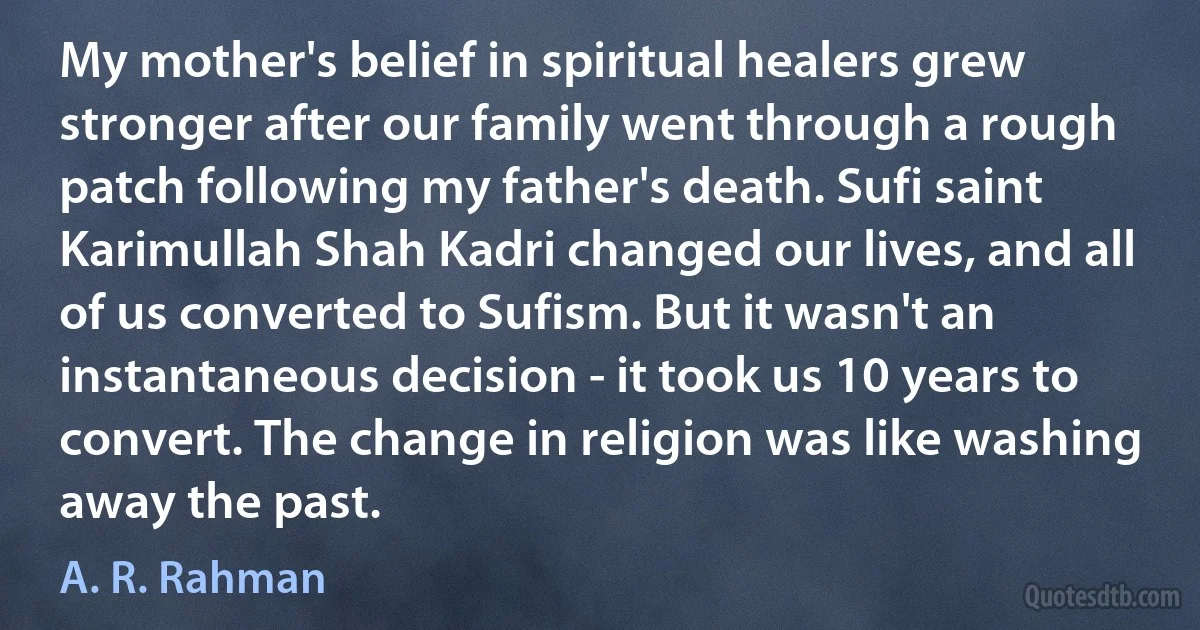 My mother's belief in spiritual healers grew stronger after our family went through a rough patch following my father's death. Sufi saint Karimullah Shah Kadri changed our lives, and all of us converted to Sufism. But it wasn't an instantaneous decision - it took us 10 years to convert. The change in religion was like washing away the past. (A. R. Rahman)