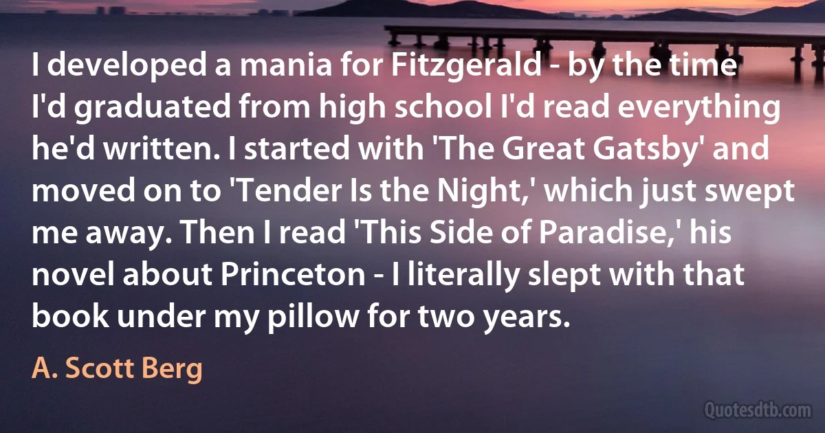 I developed a mania for Fitzgerald - by the time I'd graduated from high school I'd read everything he'd written. I started with 'The Great Gatsby' and moved on to 'Tender Is the Night,' which just swept me away. Then I read 'This Side of Paradise,' his novel about Princeton - I literally slept with that book under my pillow for two years. (A. Scott Berg)