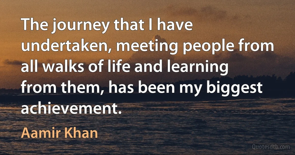 The journey that I have undertaken, meeting people from all walks of life and learning from them, has been my biggest achievement. (Aamir Khan)