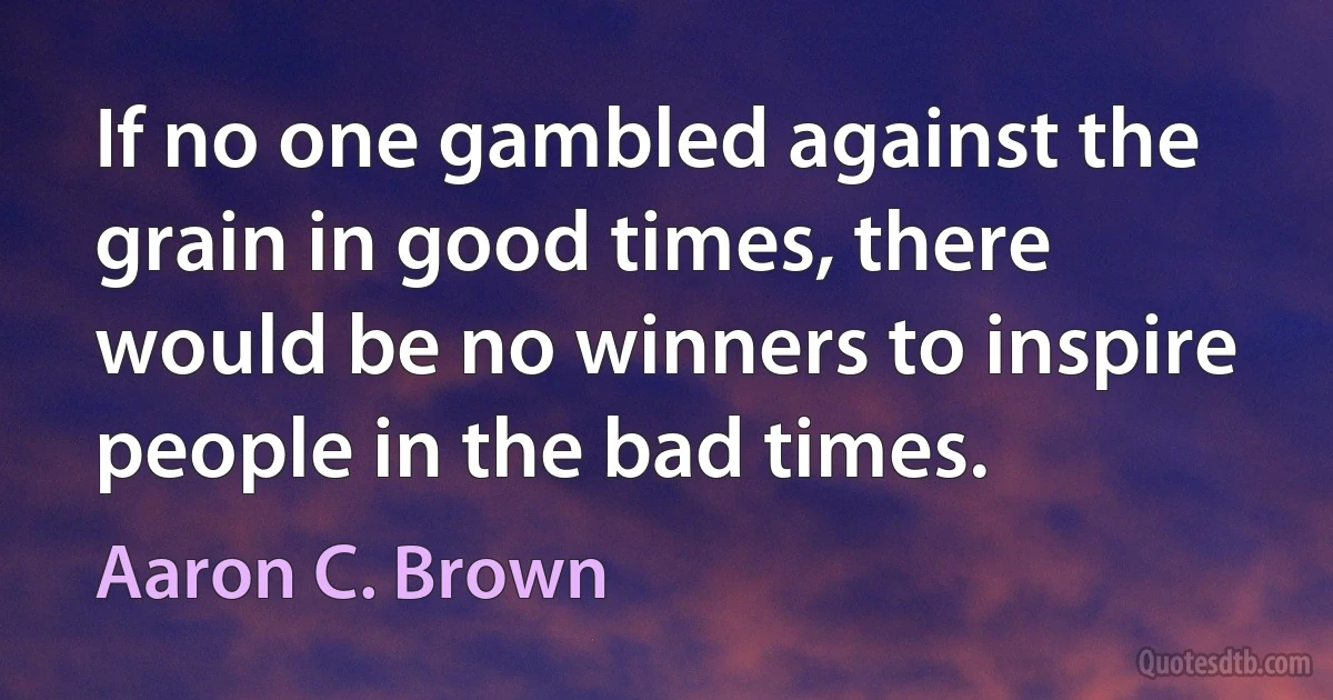 If no one gambled against the grain in good times, there would be no winners to inspire people in the bad times. (Aaron C. Brown)