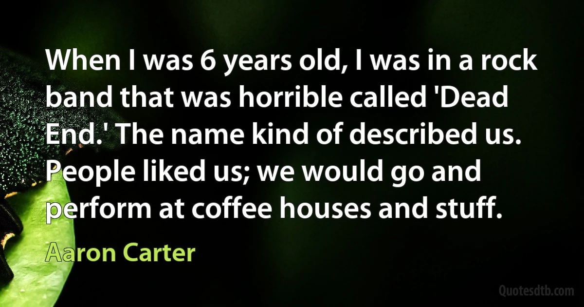 When I was 6 years old, I was in a rock band that was horrible called 'Dead End.' The name kind of described us. People liked us; we would go and perform at coffee houses and stuff. (Aaron Carter)