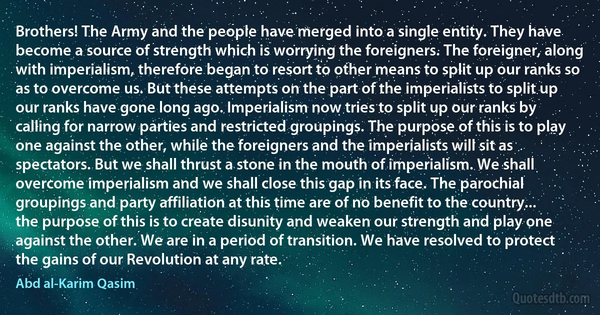 Brothers! The Army and the people have merged into a single entity. They have become a source of strength which is worrying the foreigners. The foreigner, along with imperialism, therefore began to resort to other means to split up our ranks so as to overcome us. But these attempts on the part of the imperialists to split up our ranks have gone long ago. Imperialism now tries to split up our ranks by calling for narrow parties and restricted groupings. The purpose of this is to play one against the other, while the foreigners and the imperialists will sit as spectators. But we shall thrust a stone in the mouth of imperialism. We shall overcome imperialism and we shall close this gap in its face. The parochial groupings and party affiliation at this time are of no benefit to the country... the purpose of this is to create disunity and weaken our strength and play one against the other. We are in a period of transition. We have resolved to protect the gains of our Revolution at any rate. (Abd al-Karim Qasim)