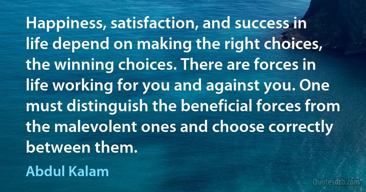 Happiness, satisfaction, and success in life depend on making the right choices, the winning choices. There are forces in life working for you and against you. One must distinguish the beneficial forces from the malevolent ones and choose correctly between them. (Abdul Kalam)