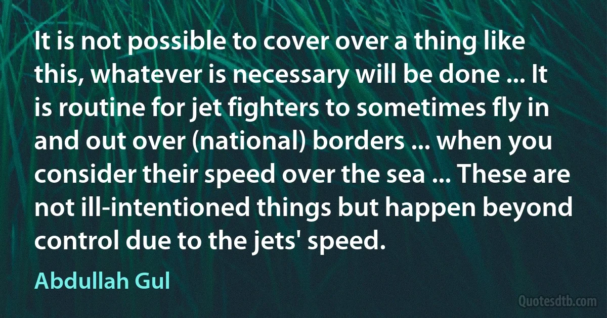 It is not possible to cover over a thing like this, whatever is necessary will be done ... It is routine for jet fighters to sometimes fly in and out over (national) borders ... when you consider their speed over the sea ... These are not ill-intentioned things but happen beyond control due to the jets' speed. (Abdullah Gul)