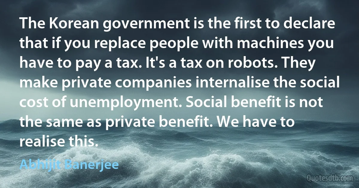 The Korean government is the first to declare that if you replace people with machines you have to pay a tax. It's a tax on robots. They make private companies internalise the social cost of unemployment. Social benefit is not the same as private benefit. We have to realise this. (Abhijit Banerjee)