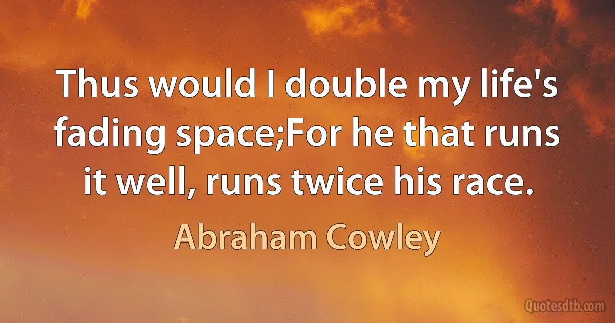 Thus would I double my life's fading space;For he that runs it well, runs twice his race. (Abraham Cowley)