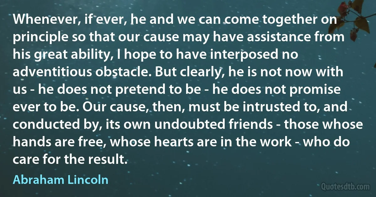 Whenever, if ever, he and we can come together on principle so that our cause may have assistance from his great ability, I hope to have interposed no adventitious obstacle. But clearly, he is not now with us - he does not pretend to be - he does not promise ever to be. Our cause, then, must be intrusted to, and conducted by, its own undoubted friends - those whose hands are free, whose hearts are in the work - who do care for the result. (Abraham Lincoln)