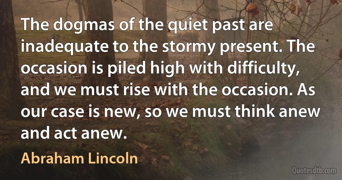 The dogmas of the quiet past are inadequate to the stormy present. The occasion is piled high with difficulty, and we must rise with the occasion. As our case is new, so we must think anew and act anew. (Abraham Lincoln)