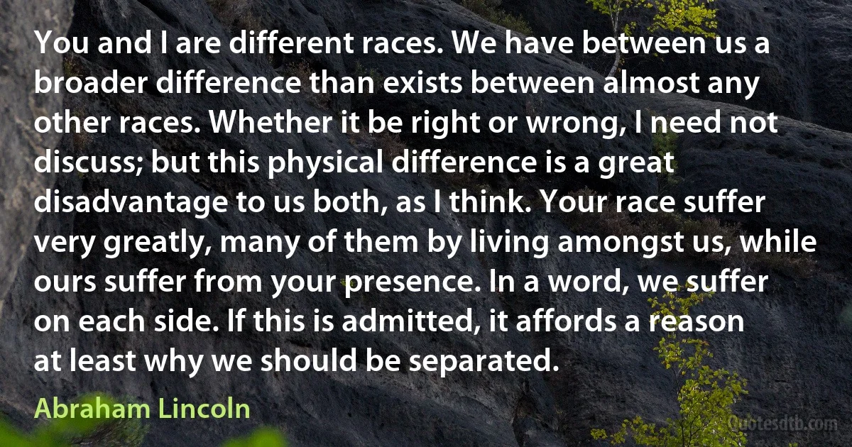 You and I are different races. We have between us a broader difference than exists between almost any other races. Whether it be right or wrong, I need not discuss; but this physical difference is a great disadvantage to us both, as I think. Your race suffer very greatly, many of them by living amongst us, while ours suffer from your presence. In a word, we suffer on each side. If this is admitted, it affords a reason at least why we should be separated. (Abraham Lincoln)