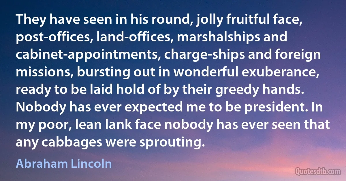 They have seen in his round, jolly fruitful face, post-offices, land-offices, marshalships and cabinet-appointments, charge-ships and foreign missions, bursting out in wonderful exuberance, ready to be laid hold of by their greedy hands. Nobody has ever expected me to be president. In my poor, lean lank face nobody has ever seen that any cabbages were sprouting. (Abraham Lincoln)