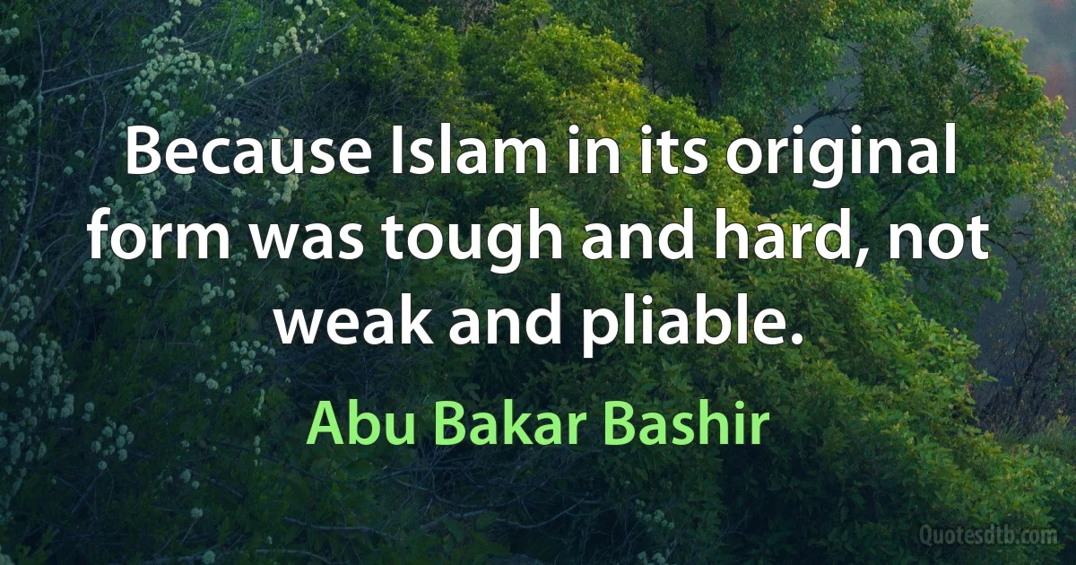 Because Islam in its original form was tough and hard, not weak and pliable. (Abu Bakar Bashir)